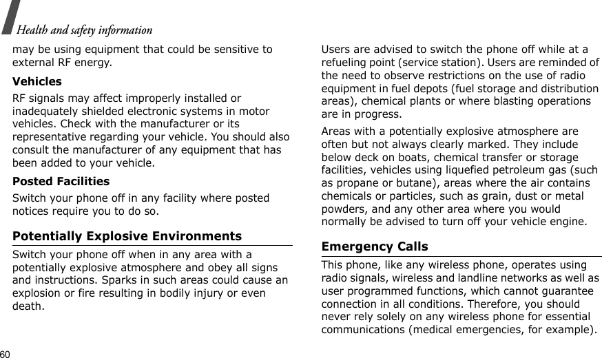 60Health and safety informationmay be using equipment that could be sensitive to external RF energy.VehiclesRF signals may affect improperly installed or inadequately shielded electronic systems in motor vehicles. Check with the manufacturer or its representative regarding your vehicle. You should also consult the manufacturer of any equipment that has been added to your vehicle.Posted FacilitiesSwitch your phone off in any facility where posted notices require you to do so.Potentially Explosive EnvironmentsSwitch your phone off when in any area with a potentially explosive atmosphere and obey all signs and instructions. Sparks in such areas could cause an explosion or fire resulting in bodily injury or even death.Users are advised to switch the phone off while at a refueling point (service station). Users are reminded of the need to observe restrictions on the use of radio equipment in fuel depots (fuel storage and distribution areas), chemical plants or where blasting operations are in progress.Areas with a potentially explosive atmosphere are often but not always clearly marked. They include below deck on boats, chemical transfer or storage facilities, vehicles using liquefied petroleum gas (such as propane or butane), areas where the air contains chemicals or particles, such as grain, dust or metal powders, and any other area where you would normally be advised to turn off your vehicle engine.Emergency CallsThis phone, like any wireless phone, operates using radio signals, wireless and landline networks as well as user programmed functions, which cannot guarantee connection in all conditions. Therefore, you should never rely solely on any wireless phone for essential communications (medical emergencies, for example).