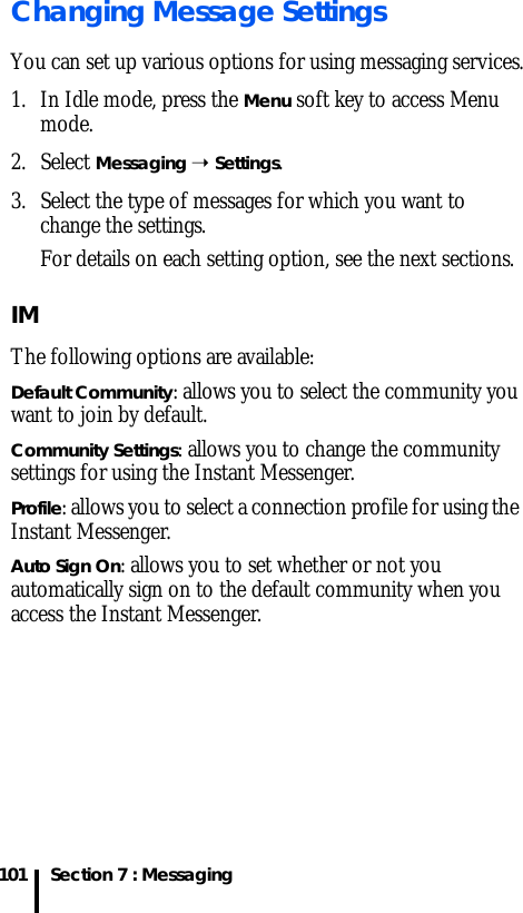 Section 7 : Messaging101Changing Message SettingsYou can set up various options for using messaging services.1. In Idle mode, press the Menu soft key to access Menu mode.2. Select Messaging ➝ Settings.3. Select the type of messages for which you want to change the settings.For details on each setting option, see the next sections.IMThe following options are available:Default Community: allows you to select the community you want to join by default.Community Settings: allows you to change the community settings for using the Instant Messenger.Profile: allows you to select a connection profile for using the Instant Messenger.Auto Sign On: allows you to set whether or not you automatically sign on to the default community when you access the Instant Messenger.