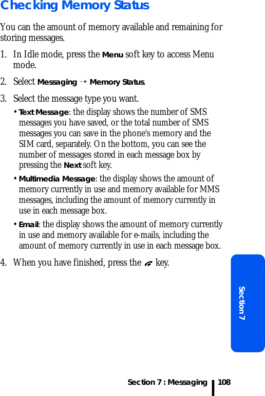 Section 7 : MessagingSection 7108Checking Memory StatusYou can the amount of memory available and remaining for storing messages.1. In Idle mode, press the Menu soft key to access Menu mode.2. Select Messaging → Memory Status.3. Select the message type you want.• Text Message: the display shows the number of SMS messages you have saved, or the total number of SMS messages you can save in the phone&apos;s memory and the SIM card, separately. On the bottom, you can see the number of messages stored in each message box by pressing the Next soft key.• Multimedia Message: the display shows the amount of memory currently in use and memory available for MMS messages, including the amount of memory currently in use in each message box.• Email: the display shows the amount of memory currently in use and memory available for e-mails, including the amount of memory currently in use in each message box.4. When you have finished, press the   key.