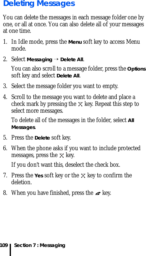 Section 7 : Messaging109Deleting MessagesYou can delete the messages in each message folder one by one, or all at once. You can also delete all of your messages at one time.1. In Idle mode, press the Menu soft key to access Menu mode.2. Select Messaging → Delete All.You can also scroll to a message folder, press the Options soft key and select Delete All.3. Select the message folder you want to empty.4. Scroll to the message you want to delete and place a check mark by pressing the   key. Repeat this step to select more messages. To delete all of the messages in the folder, select All Messages.5. Press the Delete soft key.6. When the phone asks if you want to include protected messages, press the   key. If you don’t want this, deselect the check box.7. Press the Yes soft key or the   key to confirm the deletion.8. When you have finished, press the   key.