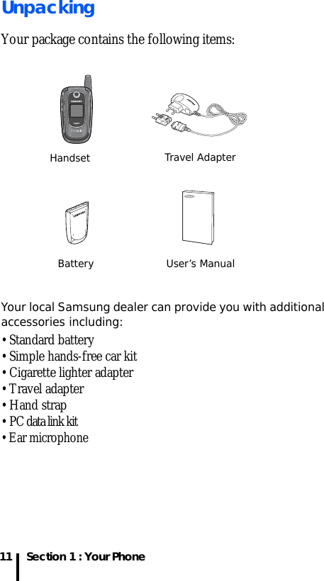 Section 1 : Your Phone11UnpackingYour package contains the following items:Your local Samsung dealer can provide you with additional accessories including:• Standard battery• Simple hands-free car kit• Cigarette lighter adapter• Travel adapter• Hand strap• PC data link kit• Ear microphoneHandset Travel AdapterBattery User’s Manual