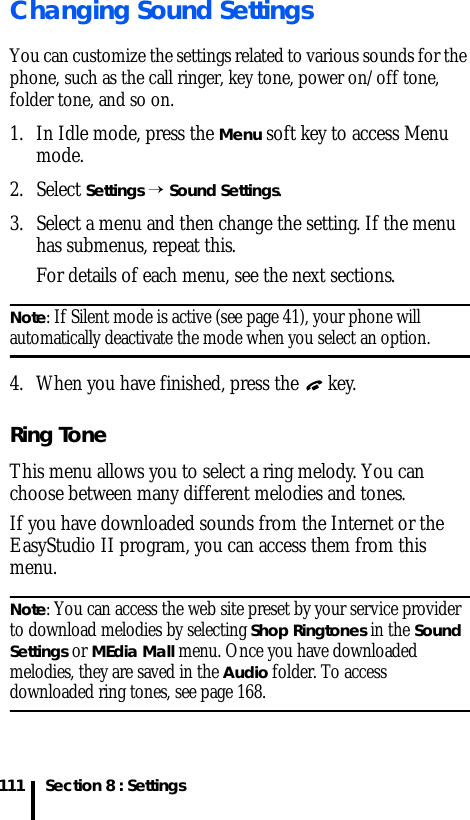 Section 8 : Settings111Changing Sound SettingsYou can customize the settings related to various sounds for the phone, such as the call ringer, key tone, power on/off tone, folder tone, and so on.1. In Idle mode, press the Menu soft key to access Menu mode.2. Select Settings → Sound Settings.3. Select a menu and then change the setting. If the menu has submenus, repeat this.For details of each menu, see the next sections.Note: If Silent mode is active (see page 41), your phone will automatically deactivate the mode when you select an option.4. When you have finished, press the   key.Ring ToneThis menu allows you to select a ring melody. You can choose between many different melodies and tones. If you have downloaded sounds from the Internet or the EasyStudio II program, you can access them from this menu.Note: You can access the web site preset by your service provider to download melodies by selecting Shop Ringtones in the Sound Settings or MEdia Mall menu. Once you have downloaded melodies, they are saved in the Audio folder. To access downloaded ring tones, see page 168.