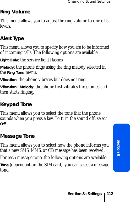Changing Sound SettingsSection 8 : SettingsSection 8112Ring VolumeThis menu allows you to adjust the ring volume to one of 5 levels. Alert TypeThis menu allows you to specify how you are to be informed of incoming calls. The following options are available:Light Only: the service light flashes.Melody: the phone rings using the ring melody selected in the Ring Tone menu.Vibration: the phone vibrates but does not ring. Vibration+Melody: the phone first vibrates three times and then starts ringing.Keypad ToneThis menu allows you to select the tone that the phone sounds when you press a key. To turn the sound off, select Off.Message Tone This menu allows you to select how the phone informs you that a new SMS, MMS, or CB message has been received.For each message tone, the following options are available:Tone (dependant on the SIM card): you can select a message tone.
