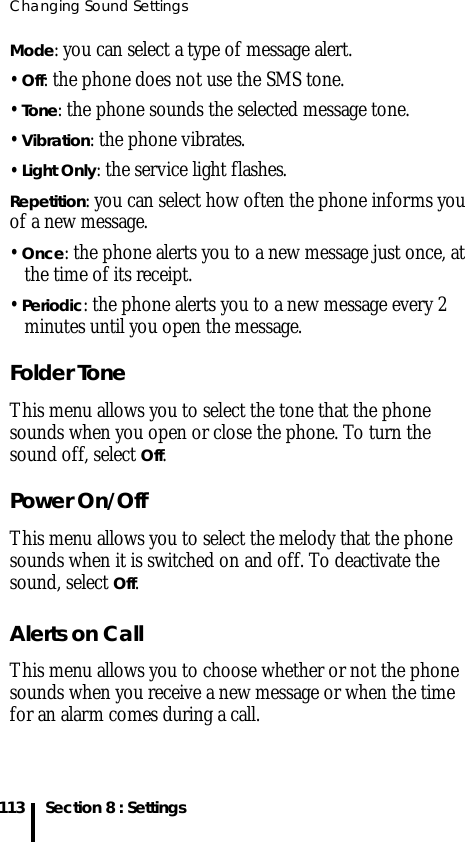 Changing Sound Settings113 Section 8 : SettingsMode: you can select a type of message alert.• Off: the phone does not use the SMS tone.• Tone: the phone sounds the selected message tone.• Vibration: the phone vibrates.• Light Only: the service light flashes.Repetition: you can select how often the phone informs you of a new message.• Once: the phone alerts you to a new message just once, at the time of its receipt.• Periodic: the phone alerts you to a new message every 2 minutes until you open the message.Folder ToneThis menu allows you to select the tone that the phone sounds when you open or close the phone. To turn the sound off, select Off.Power On/OffThis menu allows you to select the melody that the phone sounds when it is switched on and off. To deactivate the sound, select Off.Alerts on CallThis menu allows you to choose whether or not the phone sounds when you receive a new message or when the time for an alarm comes during a call.