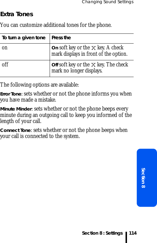 Changing Sound SettingsSection 8 : SettingsSection 8114Extra TonesYou can customize additional tones for the phone. The following options are available:Error Tone: sets whether or not the phone informs you when you have made a mistake. Minute Minder: sets whether or not the phone beeps every minute during an outgoing call to keep you informed of the length of your call.Connect Tone: sets whether or not the phone beeps when your call is connected to the system. To turn a given tone Press theonOn soft key or the   key. A check mark displays in front of the option.offOff soft key or the   key. The check mark no longer displays.