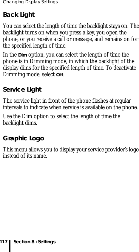 Changing Display Settings117 Section 8 : SettingsBack LightYou can select the length of time the backlight stays on. The backlight turns on when you press a key, you open the phone, or you receive a call or message, and remains on for the specified length of time.In the Dim option, you can select the length of time the phone is in Dimming mode, in which the backlight of the display dims for the specified length of time. To deactivate Dimming mode, select Off.Service LightThe service light in front of the phone flashes at regular intervals to indicate when service is available on the phone.Use the Dim option to select the length of time the backlight dims.Graphic LogoThis menu allows you to display your service provider’s logo instead of its name.
