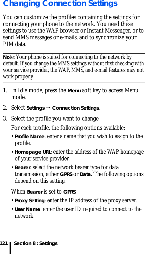 Section 8 : Settings121Changing Connection SettingsYou can customize the profiles containing the settings for connecting your phone to the network. You need these settings to use the WAP browser or Instant Messenger, or to send MMS messages or e-mails, and to synchronize your PIM data.Note: Your phone is suited for connecting to the network by default. If you change the MMS settings without first checking with your service provider, the WAP, MMS, and e-mail features may not work properly.1. In Idle mode, press the Menu soft key to access Menu mode.2. Select Settings → Connection Settings.3. Select the profile you want to change.For each profile, the following options available:• Profile Name: enter a name that you wish to assign to the profile. • Homepage URL: enter the address of the WAP homepage of your service provider.• Bearer: select the network bearer type for data transmission, either GPRS or Data. The following options depend on this setting.When Bearer is set to GPRS.• Proxy Setting: enter the IP address of the proxy server.• User Name: enter the user ID required to connect to the network.