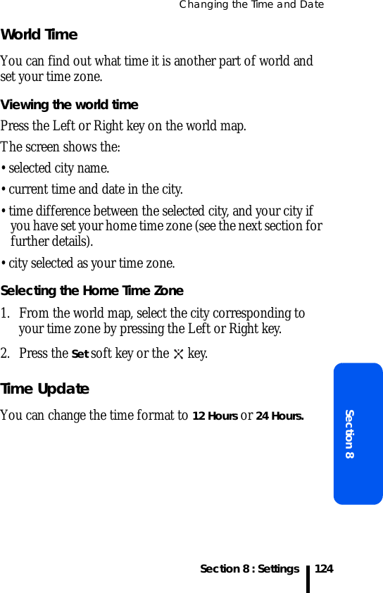 Changing the Time and DateSection 8 : SettingsSection 8124World TimeYou can find out what time it is another part of world and set your time zone.Viewing the world timePress the Left or Right key on the world map.The screen shows the:• selected city name.• current time and date in the city.• time difference between the selected city, and your city if you have set your home time zone (see the next section for further details).• city selected as your time zone.Selecting the Home Time Zone1. From the world map, select the city corresponding to your time zone by pressing the Left or Right key.2. Press the Set soft key or the   key.Time UpdateYou can change the time format to 12 Hours or 24 Hours.