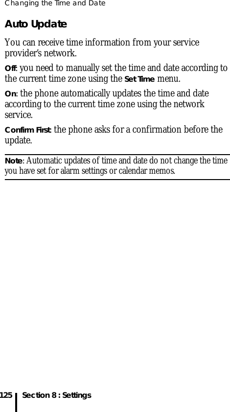 Changing the Time and Date125 Section 8 : SettingsAuto Update You can receive time information from your service provider’s network.Off: you need to manually set the time and date according to the current time zone using the Set Time menu.On: the phone automatically updates the time and date according to the current time zone using the network service.Confirm First: the phone asks for a confirmation before the update.Note: Automatic updates of time and date do not change the time you have set for alarm settings or calendar memos. 