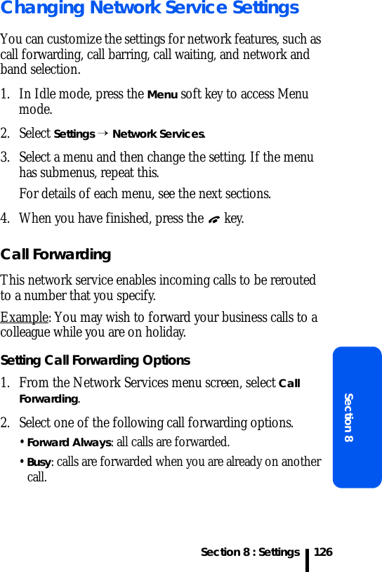 Section 8 : SettingsSection 8126Changing Network Service SettingsYou can customize the settings for network features, such as call forwarding, call barring, call waiting, and network and band selection.1. In Idle mode, press the Menu soft key to access Menu mode.2. Select Settings → Network Services.3. Select a menu and then change the setting. If the menu has submenus, repeat this.For details of each menu, see the next sections.4. When you have finished, press the   key.Call ForwardingThis network service enables incoming calls to be rerouted to a number that you specify.Example: You may wish to forward your business calls to a colleague while you are on holiday.Setting Call Forwarding Options1. From the Network Services menu screen, select Call Forwarding.2. Select one of the following call forwarding options.• Forward Always: all calls are forwarded.• Busy: calls are forwarded when you are already on another call.