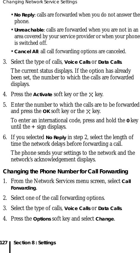 Changing Network Service Settings127 Section 8 : Settings• No Reply: calls are forwarded when you do not answer the phone.• Unreachable: calls are forwarded when you are not in an area covered by your service provider or when your phone is switched off.• Cancel All: all call forwarding options are canceled.3. Select the type of calls, Voice Calls or Data Calls.The current status displays. If the option has already been set, the number to which the calls are forwarded displays.4. Press the Activate soft key or the   key.5. Enter the number to which the calls are to be forwarded and press the OK soft key or the   key.To enter an international code, press and hold the 0 key until the + sign displays.6. If you selected No Reply in step 2, select the length of time the network delays before forwarding a call.The phone sends your settings to the network and the network’s acknowledgement displays.Changing the Phone Number for Call Forwarding 1. From the Network Services menu screen, select Call Forwarding.2. Select one of the call forwarding options.3. Select the type of calls, Voice Calls or Data Calls.4. Press the Options soft key and select Change.