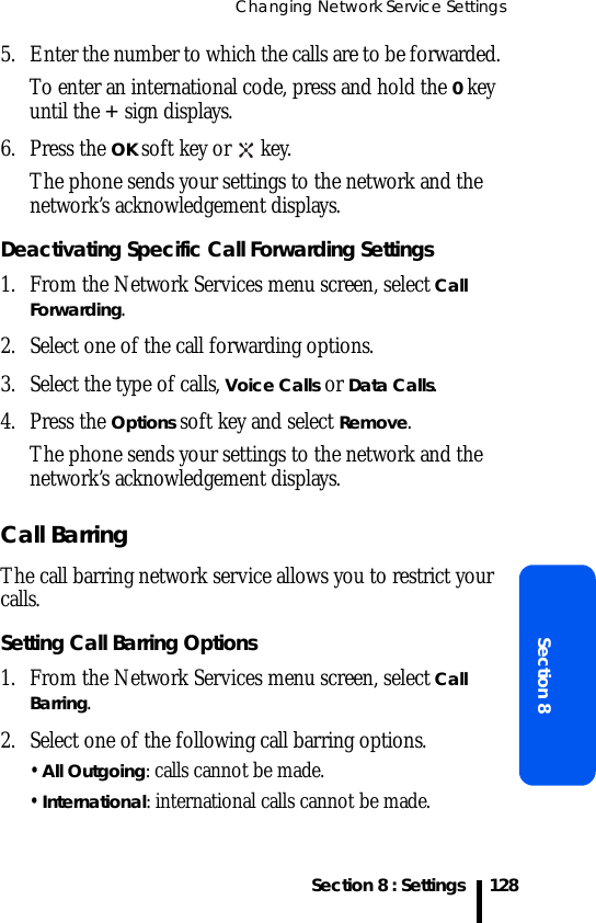 Changing Network Service SettingsSection 8 : SettingsSection 81285. Enter the number to which the calls are to be forwarded. To enter an international code, press and hold the 0 key until the + sign displays.6. Press the OK soft key or   key.The phone sends your settings to the network and the network’s acknowledgement displays.Deactivating Specific Call Forwarding Settings1. From the Network Services menu screen, select Call Forwarding.2. Select one of the call forwarding options.3. Select the type of calls, Voice Calls or Data Calls.4. Press the Options soft key and select Remove.The phone sends your settings to the network and the network’s acknowledgement displays.Call BarringThe call barring network service allows you to restrict your calls.Setting Call Barring Options1. From the Network Services menu screen, select Call Barring.2. Select one of the following call barring options.• All Outgoing: calls cannot be made.• International: international calls cannot be made.