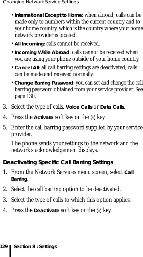 Changing Network Service Settings129 Section 8 : Settings• International Except to Home: when abroad, calls can be made only to numbers within the current country and to your home country, which is the country where your home network provider is located.• All Incoming: calls cannot be received.• Incoming While Abroad: calls cannot be received when you are using your phone outside of your home country.• Cancel All: all call barring settings are deactivated; calls can be made and received normally.• Change Barring Password: you can set and change the call barring password obtained from your service provider. See page 130.3. Select the type of calls, Voice Calls or Data Calls.4. Press the Activate soft key or the   key.5. Enter the call barring password supplied by your service provider.The phone sends your settings to the network and the network’s acknowledgement displays.Deactivating Specific Call Barring Settings1. From the Network Services menu screen, select Call Barring.2. Select the call barring option to be deactivated.3. Select the type of calls to which this option applies.4. Press the Deactivate soft key or the   key.