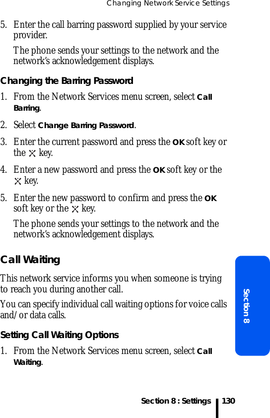 Changing Network Service SettingsSection 8 : SettingsSection 81305. Enter the call barring password supplied by your service provider.The phone sends your settings to the network and the network’s acknowledgement displays.Changing the Barring Password1. From the Network Services menu screen, select Call Barring.2. Select Change Barring Password.3. Enter the current password and press the OK soft key or the  key.4. Enter a new password and press the OK soft key or the  key.5. Enter the new password to confirm and press the OK soft key or the   key.The phone sends your settings to the network and the network’s acknowledgement displays.Call WaitingThis network service informs you when someone is trying to reach you during another call.You can specify individual call waiting options for voice calls and/or data calls.Setting Call Waiting Options1. From the Network Services menu screen, select Call Waiting.