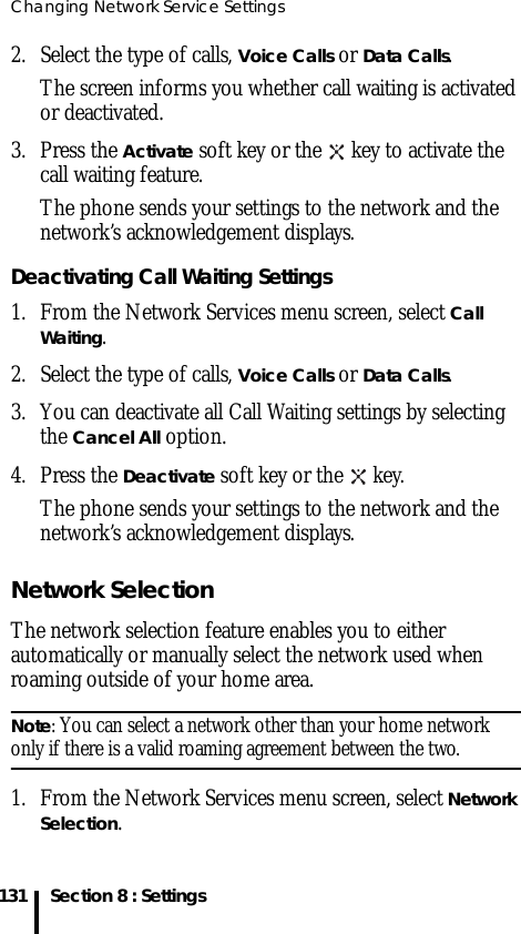 Changing Network Service Settings131 Section 8 : Settings2. Select the type of calls, Voice Calls or Data Calls.The screen informs you whether call waiting is activated or deactivated. 3. Press the Activate soft key or the   key to activate the call waiting feature. The phone sends your settings to the network and the network’s acknowledgement displays.Deactivating Call Waiting Settings1. From the Network Services menu screen, select Call Waiting.2. Select the type of calls, Voice Calls or Data Calls.3. You can deactivate all Call Waiting settings by selecting the Cancel All option.4. Press the Deactivate soft key or the   key.The phone sends your settings to the network and the network’s acknowledgement displays.Network SelectionThe network selection feature enables you to either automatically or manually select the network used when roaming outside of your home area.Note: You can select a network other than your home network only if there is a valid roaming agreement between the two.1. From the Network Services menu screen, select Network Selection.
