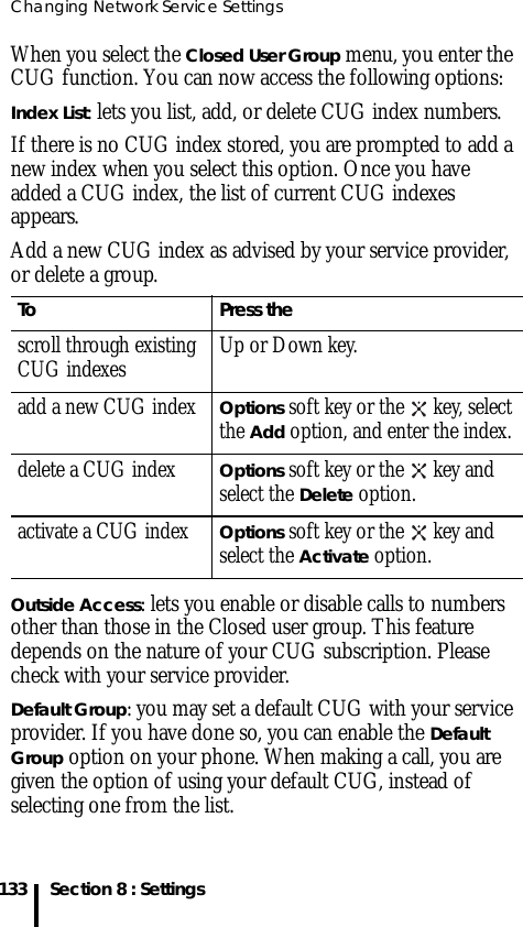Changing Network Service Settings133 Section 8 : SettingsWhen you select the Closed User Group menu, you enter the CUG function. You can now access the following options:Index List: lets you list, add, or delete CUG index numbers. If there is no CUG index stored, you are prompted to add a new index when you select this option. Once you have added a CUG index, the list of current CUG indexes appears.Add a new CUG index as advised by your service provider, or delete a group.Outside Access: lets you enable or disable calls to numbers other than those in the Closed user group. This feature depends on the nature of your CUG subscription. Please check with your service provider.Default Group: you may set a default CUG with your service provider. If you have done so, you can enable the Default Group option on your phone. When making a call, you are given the option of using your default CUG, instead of selecting one from the list.To Press thescroll through existing CUG indexes Up or Down key.add a new CUG indexOptions soft key or the   key, select the Add option, and enter the index.delete a CUG indexOptions soft key or the   key and select the Delete option.activate a CUG indexOptions soft key or the   key and select the Activate option.