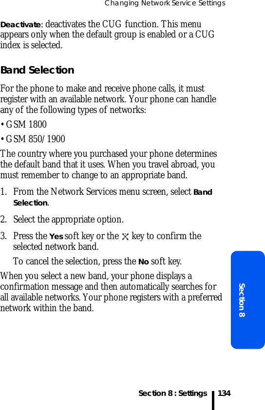 Changing Network Service SettingsSection 8 : SettingsSection 8134Deactivate: deactivates the CUG function. This menu appears only when the default group is enabled or a CUG index is selected.Band SelectionFor the phone to make and receive phone calls, it must register with an available network. Your phone can handle any of the following types of networks: • GSM 1800• GSM 850/1900The country where you purchased your phone determines the default band that it uses. When you travel abroad, you must remember to change to an appropriate band. 1. From the Network Services menu screen, select Band Selection.2. Select the appropriate option.3. Press the Yes soft key or the   key to confirm the selected network band.To cancel the selection, press the No soft key.When you select a new band, your phone displays a confirmation message and then automatically searches for all available networks. Your phone registers with a preferred network within the band.