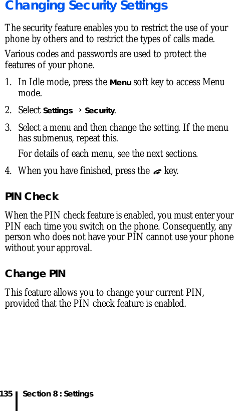 Section 8 : Settings135Changing Security SettingsThe security feature enables you to restrict the use of your phone by others and to restrict the types of calls made.Various codes and passwords are used to protect the features of your phone.1. In Idle mode, press the Menu soft key to access Menu mode.2. Select Settings → Security.3. Select a menu and then change the setting. If the menu has submenus, repeat this.For details of each menu, see the next sections.4. When you have finished, press the   key.PIN CheckWhen the PIN check feature is enabled, you must enter your PIN each time you switch on the phone. Consequently, any person who does not have your PIN cannot use your phone without your approval.Change PIN This feature allows you to change your current PIN, provided that the PIN check feature is enabled. 