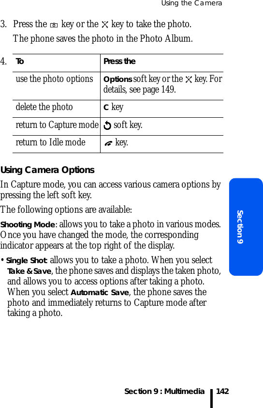 Using the CameraSection 9 : MultimediaSection 91423. Press the   key or the   key to take the photo.The phone saves the photo in the Photo Album.Using Camera OptionsIn Capture mode, you can access various camera options by pressing the left soft key.The following options are available:Shooting Mode: allows you to take a photo in various modes. Once you have changed the mode, the corresponding indicator appears at the top right of the display.• Single Shot: allows you to take a photo. When you select Take &amp; Save, the phone saves and displays the taken photo, and allows you to access options after taking a photo. When you select Automatic Save, the phone saves the photo and immediately returns to Capture mode after taking a photo. 4.To Press theuse the photo options Options soft key or the   key. For details, see page 149.delete the photoC keyreturn to Capture mode   soft key. return to Idle mode  key.