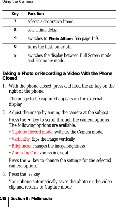 Using the Camera145 Section 9 : MultimediaTaking a Photo or Recording a Video With the Phone Closed1. With the phone closed, press and hold the   key on the right of the phone.The image to be captured appears on the external display.2. Adjust the image by aiming the camera at the subject.Press the   key to scroll through the camera options. The following options are available: • Capture/Record mode: switches the Camera mode.• Verticality: flips the image vertically.• Brightness: changes the image brightness.• Zoom In/Out: zooms in or out.Press the   key to change the settings for the selected camera option.3. Press the   key.Your phone automatically saves the photo or the video clip and returns to Capture mode.7selects a decorative frame.8sets a time delay.9switches to Photo Album. See page 149.0turns the flash on or off.switches the display between Full Screen mode and Economy mode.Key Function