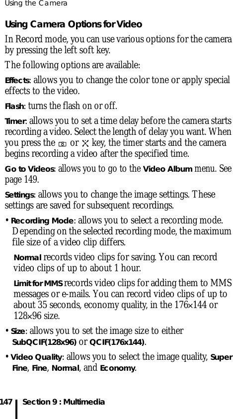 Using the Camera147 Section 9 : MultimediaUsing Camera Options for VideoIn Record mode, you can use various options for the camera by pressing the left soft key.The following options are available:Effects: allows you to change the color tone or apply special effects to the video. Flash: turns the flash on or off.Timer: allows you to set a time delay before the camera starts recording a video. Select the length of delay you want. When you press the   or   key, the timer starts and the camera begins recording a video after the specified time.Go to Videos: allows you to go to the Video Album menu. See page 149.Settings: allows you to change the image settings. These settings are saved for subsequent recordings.• Recording Mode: allows you to select a recording mode. Depending on the selected recording mode, the maximum file size of a video clip differs.Normal records video clips for saving. You can record video clips of up to about 1 hour. Limit for MMS records video clips for adding them to MMS messages or e-mails. You can record video clips of up to about 35 seconds, economy quality, in the 176✕144 or 128✕96 size.• Size: allows you to set the image size to either SubQCIF(128x96) or QCIF(176x144). • Video Quality: allows you to select the image quality, Super Fine, Fine, Normal, and Economy. 