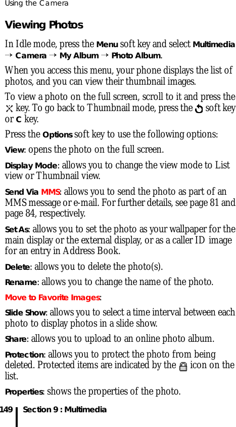 Using the Camera149 Section 9 : MultimediaViewing PhotosIn Idle mode, press the Menu soft key and select Multimedia → Camera → My Album → Photo Album.When you access this menu, your phone displays the list of photos, and you can view their thumbnail images. To view a photo on the full screen, scroll to it and press the  key. To go back to Thumbnail mode, press the   soft key or C key.Press the Options soft key to use the following options:View: opens the photo on the full screen.Display Mode: allows you to change the view mode to List view or Thumbnail view.Send Via MMS: allows you to send the photo as part of an MMS message or e-mail. For further details, see page 81 and page 84, respectively.Set As: allows you to set the photo as your wallpaper for the main display or the external display, or as a caller ID image for an entry in Address Book.Delete: allows you to delete the photo(s).Rename: allows you to change the name of the photo.Move to Favorite Images:Slide Show: allows you to select a time interval between each photo to display photos in a slide show.Share: allows you to upload to an online photo album.Protection: allows you to protect the photo from being deleted. Protected items are indicated by the   icon on the list.Properties: shows the properties of the photo.