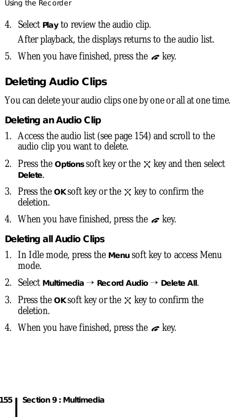 Using the Recorder155 Section 9 : Multimedia4. Select Play to review the audio clip.After playback, the displays returns to the audio list.5. When you have finished, press the   key.Deleting Audio ClipsYou can delete your audio clips one by one or all at one time. Deleting an Audio Clip1. Access the audio list (see page 154) and scroll to the audio clip you want to delete.2. Press the Options soft key or the   key and then select Delete.3. Press the OK soft key or the   key to confirm the deletion.4. When you have finished, press the   key.Deleting all Audio Clips1. In Idle mode, press the Menu soft key to access Menu mode.2. Select Multimedia → Record Audio → Delete All. 3. Press the OK soft key or the   key to confirm the deletion.4. When you have finished, press the   key.