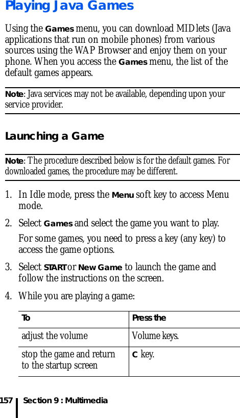 Section 9 : Multimedia157Playing Java GamesUsing the Games menu, you can download MIDlets (Java applications that run on mobile phones) from various sources using the WAP Browser and enjoy them on your phone. When you access the Games menu, the list of the default games appears. Note: Java services may not be available, depending upon your service provider.Launching a GameNote: The procedure described below is for the default games. For downloaded games, the procedure may be different.1. In Idle mode, press the Menu soft key to access Menu mode.2. Select Games and select the game you want to play. For some games, you need to press a key (any key) to access the game options.3. Select START or New Game to launch the game and follow the instructions on the screen.4. While you are playing a game:To Press theadjust the volume Volume keys.stop the game and return to the startup screenC key.