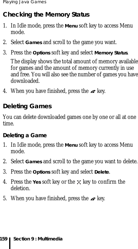 Playing Java Games159 Section 9 : MultimediaChecking the Memory Status1. In Idle mode, press the Menu soft key to access Menu mode.2. Select Games and scroll to the game you want. 3. Press the Options soft key and select Memory Status.The display shows the total amount of memory available for games and the amount of memory currently in use and free. You will also see the number of games you have downloaded.4. When you have finished, press the   key.Deleting GamesYou can delete downloaded games one by one or all at one time. Deleting a Game1. In Idle mode, press the Menu soft key to access Menu mode.2. Select Games and scroll to the game you want to delete.3. Press the Options soft key and select Delete.4. Press the Yes soft key or the   key to confirm the deletion.5. When you have finished, press the  key.