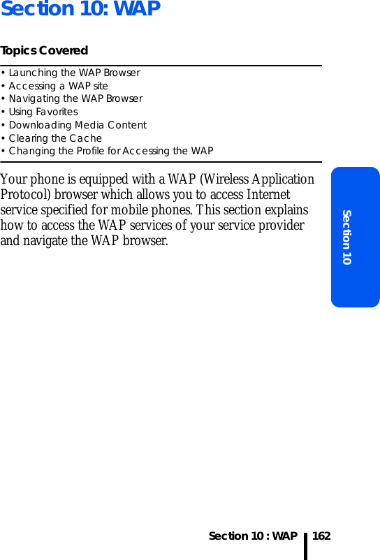 Section 10 : WAPSection 10162Section 10: WAPTopics Covered• Launching the WAP Browser• Accessing a WAP site• Navigating the WAP Browser• Using Favorites• Downloading Media Content• Clearing the Cache• Changing the Profile for Accessing the WAPYour phone is equipped with a WAP (Wireless Application Protocol) browser which allows you to access Internet service specified for mobile phones. This section explains how to access the WAP services of your service provider and navigate the WAP browser.