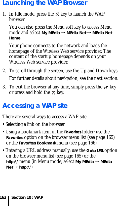 Section 10 : WAP163Launching the WAP Browser1. In Idle mode, press the   key to launch the WAP browser.You can also press the Menu soft key to access Menu mode and select My MEdia → MEdia Net → MEdia Net Home.Your phone connects to the network and loads the homepage of the Wireless Web service provider. The content of the startup homepage depends on your Wireless Web service provider. 2. To scroll through the screen, use the Up and Down keys.For further details about navigation, see the next section.3. To exit the browser at any time, simply press the   key or press and hold the   key.Accessing a WAP siteThere are several ways to access a WAP site:• Selecting a link on the browser• Using a bookmark item in the Favorites folder; use the Favorites option on the browser menu list (see page 165) or the Favorites Bookmark menu (see page 166)• Entering a URL address manually; use the Goto URL option on the browser menu list (see page 165) or the http:// menu (in Menu mode, select My MEdia → MEdia Net → http://)