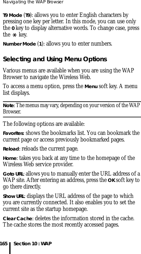 Navigating the WAP Browser165 Section 10 : WAPT9 Mode (T9): allows you to enter English characters by pressing one key per letter. In this mode, you can use only the 0 key to display alternative words. To change case, press the  key.Number Mode (1): allows you to enter numbers.Selecting and Using Menu OptionsVarious menus are available when you are using the WAP Browser to navigate the Wireless Web.To access a menu option, press the Menu soft key. A menu list displays.Note: The menus may vary, depending on your version of the WAP Browser.The following options are available:Favorites: shows the bookmarks list. You can bookmark the current page or access previously bookmarked pages.Reload: reloads the current page.Home: takes you back at any time to the homepage of the Wireless Web service provider.Goto URL: allows you to manually enter the URL address of a WAP site. After entering an address, press the OK soft key to go there directly.Show URL: displays the URL address of the page to which you are currently connected. It also enables you to set the current site as the startup homepage.Clear Cache: deletes the information stored in the cache. The cache stores the most recently accessed pages.