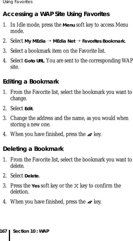 Using Favorites167 Section 10 : WAPAccessing a WAP Site Using Favorites 1. In Idle mode, press the Menu soft key to access Menu mode.2. Select My MEdia → MEdia Net → Favorites Bookmark.3. Select a bookmark item on the Favorite list. 4. Select Goto URL. You are sent to the corresponding WAP site.Editing a Bookmark1. From the Favorite list, select the bookmark you want to change.2. Select Edit.3. Change the address and the name, as you would when storing a new one.4. When you have finished, press the  key.Deleting a Bookmark1. From the Favorite list, select the bookmark you want to delete.2. Select Delete.3. Press the Yes soft key or the   key to confirm the deletion.4. When you have finished, press the  key.