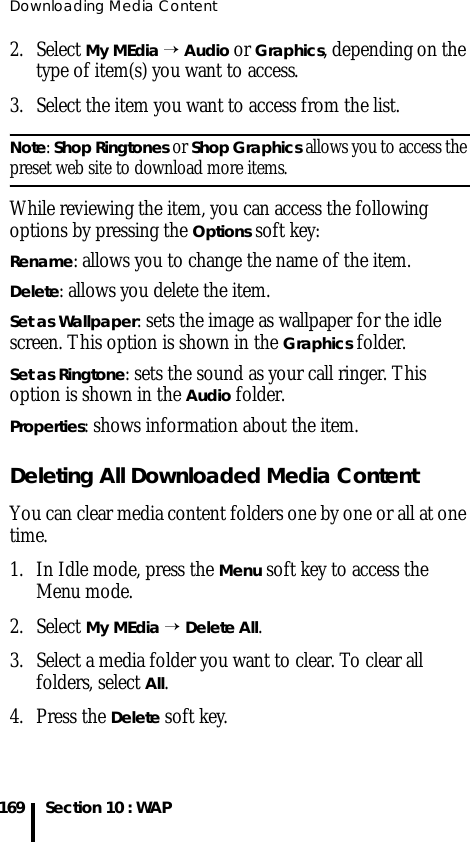 Downloading Media Content169 Section 10 : WAP2. Select My MEdia → Audio or Graphics, depending on the type of item(s) you want to access.3. Select the item you want to access from the list.Note: Shop Ringtones or Shop Graphics allows you to access the preset web site to download more items.While reviewing the item, you can access the following options by pressing the Options soft key:Rename: allows you to change the name of the item.Delete: allows you delete the item.Set as Wallpaper: sets the image as wallpaper for the idle screen. This option is shown in the Graphics folder.Set as Ringtone: sets the sound as your call ringer. This option is shown in the Audio folder.Properties: shows information about the item.Deleting All Downloaded Media ContentYou can clear media content folders one by one or all at one time.1. In Idle mode, press the Menu soft key to access the Menu mode.2. Select My MEdia → Delete All.3. Select a media folder you want to clear. To clear all folders, select All.4. Press the Delete soft key.