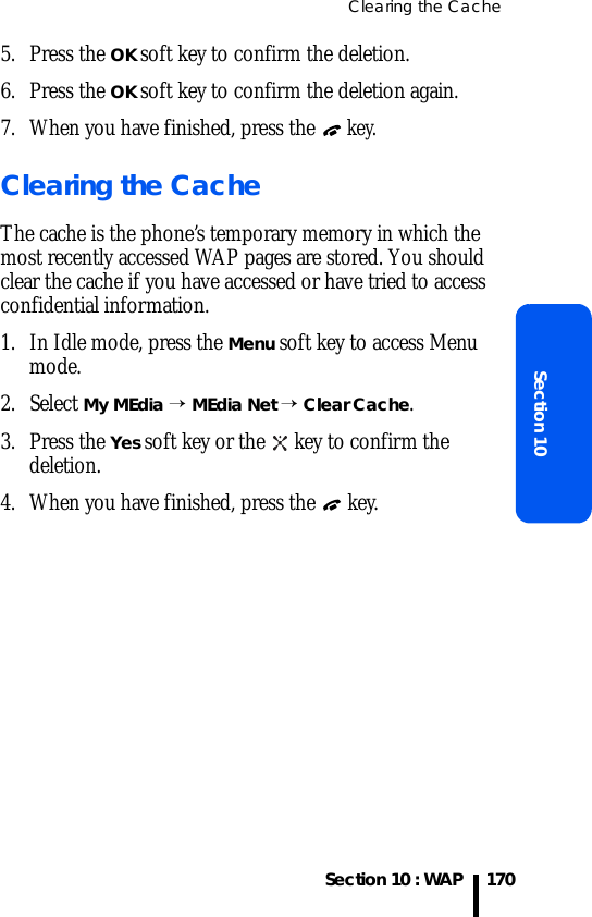 Clearing the CacheSection 10 : WAPSection 101705. Press the OK soft key to confirm the deletion.6. Press the OK soft key to confirm the deletion again.7. When you have finished, press the  key.Clearing the CacheThe cache is the phone’s temporary memory in which the most recently accessed WAP pages are stored. You should clear the cache if you have accessed or have tried to access confidential information.1. In Idle mode, press the Menu soft key to access Menu mode.2. Select My MEdia → MEdia Net → Clear Cache.3. Press the Yes soft key or the   key to confirm the deletion.4. When you have finished, press the   key.