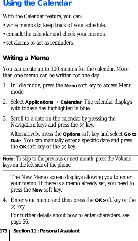 Section 11 : Personal Assistant173Using the CalendarWith the Calendar feature, you can:• write memos to keep track of your schedule.• consult the calendar and check your memos.• set alarms to act as reminders.Writing a MemoYou can create up to 100 memos for the calendar. More than one memo can be written for one day.1. In Idle mode, press the Menu soft key to access Menu mode.2. Select Applications → Calendar. The calendar displays with today’s day highlighted in blue.3. Scroll to a date on the calendar by pressing the Navigation keys and press the   key. Alternatively, press the Options soft key and select Go to Date. You can manually enter a specific date and press the OK soft key or the   key. Note: To skip to the previous or next month, press the Volume keys on the left side of the phone.The New Memo screen displays allowing you to enter your memo. If there is a memo already set, you need to press the New soft key.4. Enter your memo and then press the OK soft key or the  key.For further details about how to enter characters, see page 56.