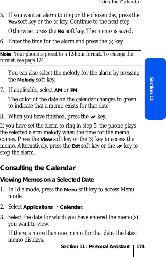 Using the CalendarSection 11 : Personal AssistantSection 111745. If you want an alarm to ring on the chosen day, press the Yes soft key or the   key. Continue to the next step.Otherwise, press the No soft key. The memo is saved.6. Enter the time for the alarm and press the   key.Note: Your phone is preset to a 12-hour format. To change the format, see page 124.You can also select the melody for the alarm by pressing the Melody soft key.7. If applicable, select AM or PM.The color of the date on the calendar changes to green to indicate that a memo exists for that date.8. When you have finished, press the   key.If you have set the alarm to ring in step 5, the phone plays the selected alarm melody when the time for the memo comes. Press the View soft key or the   key to access the memo. Alternatively, press the Exit soft key or the   key to stop the alarm.Consulting the CalendarViewing Memos on a Selected Date1. In Idle mode, press the Menu soft key to access Menu mode.2. Select Applications → Calendar. 3. Select the date for which you have entered the memo(s) you want to view.If there is more than one memo for that date, the latest memo displays.