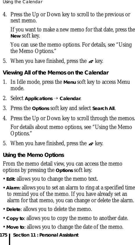 Using the Calendar175 Section 11 : Personal Assistant4. Press the Up or Down key to scroll to the previous or next memo.If you want to make a new memo for that date, press the New soft key.You can use the memo options. For details, see “Using the Memo Options.”5. When you have finished, press the   key.Viewing All of the Memos on the Calendar1. In Idle mode, press the Menu soft key to access Menu mode.2. Select Applications → Calendar. 3. Press the Options soft key and select Search All.4. Press the Up or Down key to scroll through the memos.For details about memo options, see “Using the Memo Options.”5. When you have finished, press the   key.Using the Memo OptionsFrom the memo detail view, you can access the memo options by pressing the Options soft key.• Edit: allows you to change the memo text.• Alarm: allows you to set an alarm to ring at a specified time to remind you of the memo. If you have already set an alarm for that memo, you can change or delete the alarm.• Delete: allows you to delete the memo.• Copy to: allows you to copy the memo to another date.• Move to: allows you to change the date of the memo.
