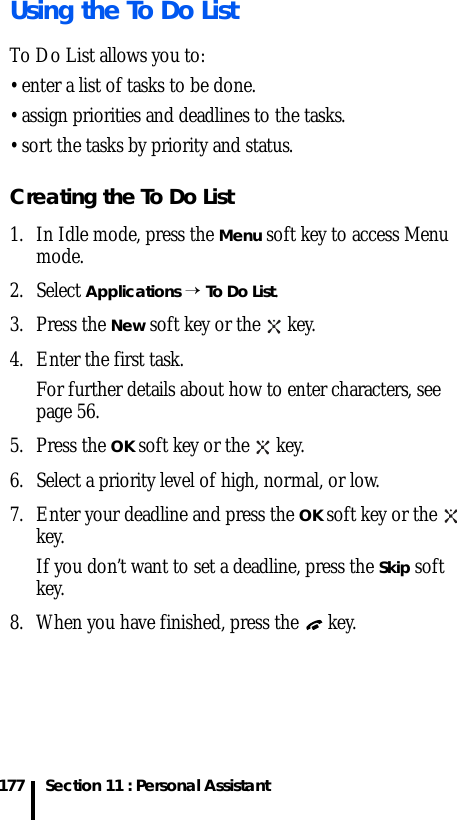 Section 11 : Personal Assistant177Using the To Do ListTo Do List allows you to:• enter a list of tasks to be done.• assign priorities and deadlines to the tasks.• sort the tasks by priority and status.Creating the To Do List1. In Idle mode, press the Menu soft key to access Menu mode.2. Select Applications → To Do List. 3. Press the New soft key or the   key.4. Enter the first task.For further details about how to enter characters, see page 56.5. Press the OK soft key or the   key.6. Select a priority level of high, normal, or low. 7. Enter your deadline and press the OK soft key or the   key.If you don’t want to set a deadline, press the Skip soft key.8. When you have finished, press the   key.