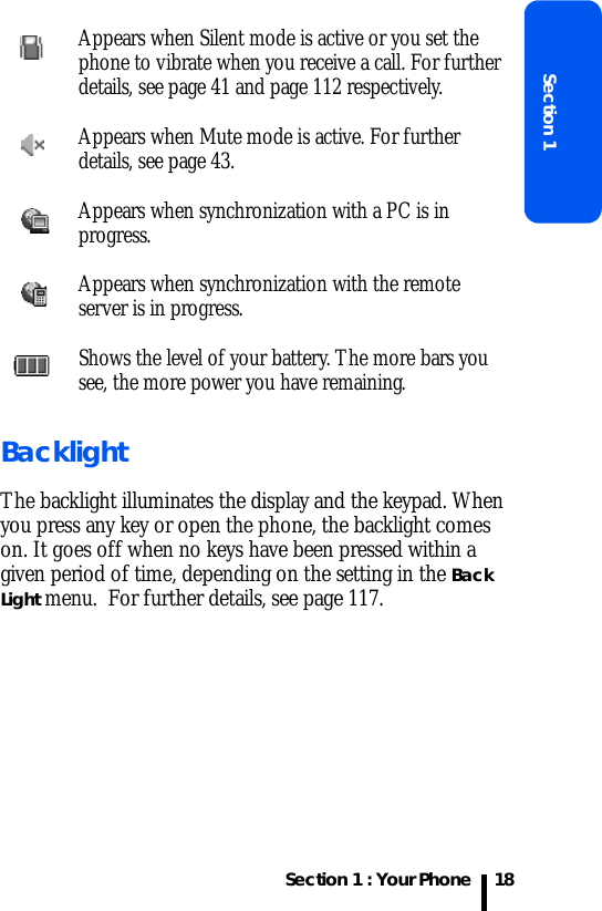 Section 1 : Your PhoneSection 118BacklightThe backlight illuminates the display and the keypad. When you press any key or open the phone, the backlight comes on. It goes off when no keys have been pressed within a given period of time, depending on the setting in the Back Light menu.  For further details, see page 117.Appears when Silent mode is active or you set the phone to vibrate when you receive a call. For further details, see page 41 and page 112 respectively. Appears when Mute mode is active. For further details, see page 43.Appears when synchronization with a PC is in progress.Appears when synchronization with the remote server is in progress.Shows the level of your battery. The more bars you see, the more power you have remaining.
