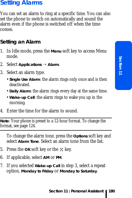 Section 11 : Personal AssistantSection 11180Setting AlarmsYou can set an alarm to ring at a specific time. You can also set the phone to switch on automatically and sound the alarm even if the phone is switched off when the time comes.Setting an Alarm1. In Idle mode, press the Menu soft key to access Menu mode.2. Select Applications → Alarm. 3. Select an alarm type.• Single Use Alarm: the alarm rings only once and is then deactivated.• Daily Alarm: the alarm rings every day at the same time.• Wake-up Call: the alarm rings to wake you up in the morning.4. Enter the time for the alarm to sound.Note: Your phone is preset to a 12-hour format. To change the format, see page 124.To change the alarm tone, press the Options soft key and select Alarm Tone. Select an alarm tone from the list.5. Press the OK soft key or the   key.6. If applicable, select AM or PM.7. If you selected Wake-up Call in step 3, select a repeat option, Monday to Friday or Monday to Saturday.