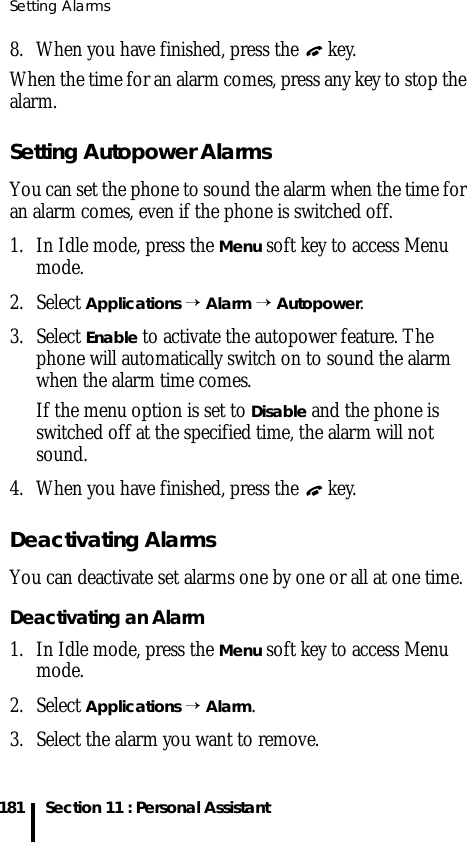 Setting Alarms181 Section 11 : Personal Assistant8. When you have finished, press the   key.When the time for an alarm comes, press any key to stop the alarm.Setting Autopower AlarmsYou can set the phone to sound the alarm when the time for an alarm comes, even if the phone is switched off. 1. In Idle mode, press the Menu soft key to access Menu mode.2. Select Applications → Alarm → Autopower.3. Select Enable to activate the autopower feature. The phone will automatically switch on to sound the alarm when the alarm time comes. If the menu option is set to Disable and the phone is switched off at the specified time, the alarm will not sound.4. When you have finished, press the   key.Deactivating AlarmsYou can deactivate set alarms one by one or all at one time.Deactivating an Alarm1. In Idle mode, press the Menu soft key to access Menu mode.2. Select Applications → Alarm. 3. Select the alarm you want to remove.