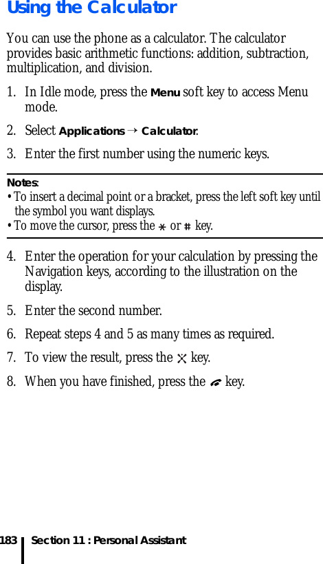 Section 11 : Personal Assistant183Using the CalculatorYou can use the phone as a calculator. The calculator provides basic arithmetic functions: addition, subtraction, multiplication, and division.1. In Idle mode, press the Menu soft key to access Menu mode.2. Select Applications → Calculator.3. Enter the first number using the numeric keys.Notes:• To insert a decimal point or a bracket, press the left soft key until the symbol you want displays.• To move the cursor, press the  or  key.4. Enter the operation for your calculation by pressing the Navigation keys, according to the illustration on the display.5. Enter the second number.6. Repeat steps 4 and 5 as many times as required.7. To view the result, press the   key.8. When you have finished, press the   key.