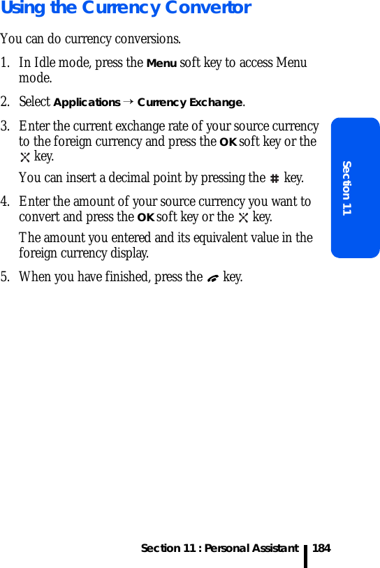 Section 11 : Personal AssistantSection 11184Using the Currency ConvertorYou can do currency conversions.1. In Idle mode, press the Menu soft key to access Menu mode.2. Select Applications → Currency Exchange.3. Enter the current exchange rate of your source currency to the foreign currency and press the OK soft key or the  key.You can insert a decimal point by pressing the  key.4. Enter the amount of your source currency you want to convert and press the OK soft key or the   key.The amount you entered and its equivalent value in the foreign currency display.5. When you have finished, press the   key.