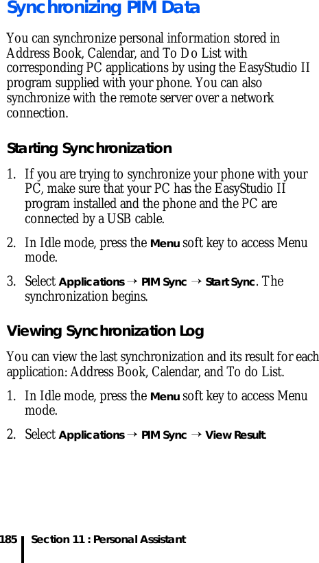 Section 11 : Personal Assistant185Synchronizing PIM DataYou can synchronize personal information stored in Address Book, Calendar, and To Do List with corresponding PC applications by using the EasyStudio II program supplied with your phone. You can also synchronize with the remote server over a network connection. Starting Synchronization1. If you are trying to synchronize your phone with your PC, make sure that your PC has the EasyStudio II program installed and the phone and the PC are connected by a USB cable. 2. In Idle mode, press the Menu soft key to access Menu mode.3. Select Applications → PIM Sync → Start Sync. The synchronization begins.Viewing Synchronization LogYou can view the last synchronization and its result for each application: Address Book, Calendar, and To do List.1. In Idle mode, press the Menu soft key to access Menu mode.2. Select Applications → PIM Sync → View Result.
