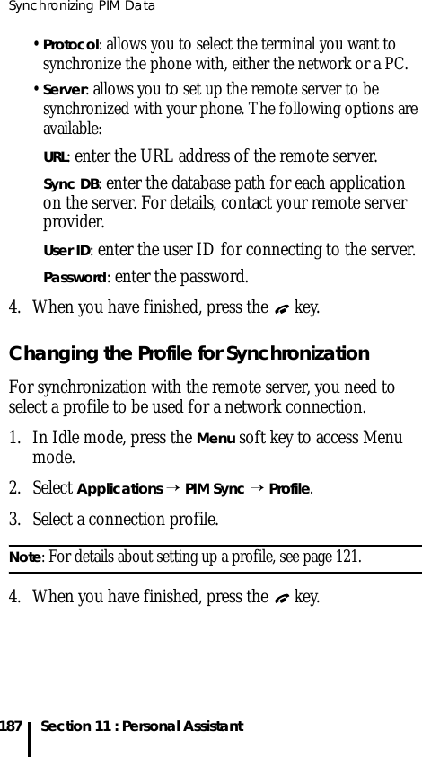 Synchronizing PIM Data187 Section 11 : Personal Assistant• Protocol: allows you to select the terminal you want to synchronize the phone with, either the network or a PC.• Server: allows you to set up the remote server to be synchronized with your phone. The following options are available:URL: enter the URL address of the remote server.Sync DB: enter the database path for each application on the server. For details, contact your remote server provider.User ID: enter the user ID for connecting to the server.Password: enter the password.4. When you have finished, press the   key.Changing the Profile for SynchronizationFor synchronization with the remote server, you need to select a profile to be used for a network connection. 1. In Idle mode, press the Menu soft key to access Menu mode.2. Select Applications → PIM Sync → Profile.3. Select a connection profile.Note: For details about setting up a profile, see page 121.4. When you have finished, press the   key.