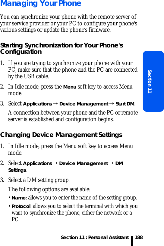 Section 11 : Personal AssistantSection 11188Managing Your PhoneYou can synchronize your phone with the remote server of your service provider or your PC to configure your phone&apos;s various settings or update the phone’s firmware.Starting Synchronization for Your Phone&apos;s Configuration1. If you are trying to synchronize your phone with your PC, make sure that the phone and the PC are connected by the USB cable.2. In Idle mode, press the Menu soft key to access Menu mode.3. Select Applications → Device Management → Start DM.A connection between your phone and the PC or remote server is established and configuration begins.Changing Device Management Settings1. In Idle mode, press the Menu soft key to access Menu mode.2. Select Applications → Device Management → DM Settings.3. Select a DM setting group.The following options are available:• Name: allows you to enter the name of the setting group.• Protocol: allows you to select the terminal with which you want to synchronize the phone, either the network or a PC. 
