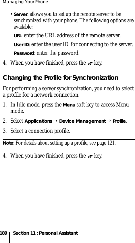 Managing Your Phone189 Section 11 : Personal Assistant• Server: allows you to set up the remote server to be synchronized with your phone. The following options are available:URL: enter the URL address of the remote server.User ID: enter the user ID for connecting to the server.Password: enter the password.4. When you have finished, press the   key.Changing the Profile for SynchronizationFor performing a server synchronization, you need to select a profile for a network connection. 1. In Idle mode, press the Menu soft key to access Menu mode.2. Select Applications → Device Management → Profile.3. Select a connection profile.Note: For details about setting up a profile, see page 121.4. When you have finished, press the   key.