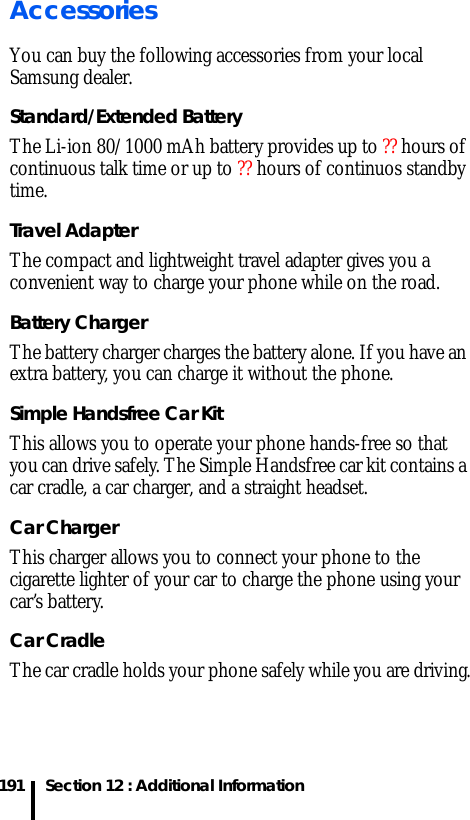 Section 12 : Additional Information191AccessoriesYou can buy the following accessories from your local Samsung dealer.Standard/Extended BatteryThe Li-ion 80/1000 mAh battery provides up to ?? hours of continuous talk time or up to ?? hours of continuos standby time. Travel Adapter The compact and lightweight travel adapter gives you a convenient way to charge your phone while on the road.Battery ChargerThe battery charger charges the battery alone. If you have an extra battery, you can charge it without the phone.Simple Handsfree Car Kit This allows you to operate your phone hands-free so that you can drive safely. The Simple Handsfree car kit contains a car cradle, a car charger, and a straight headset.Car ChargerThis charger allows you to connect your phone to the cigarette lighter of your car to charge the phone using your car’s battery.Car CradleThe car cradle holds your phone safely while you are driving.
