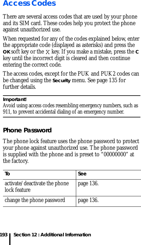 Section 12 : Additional Information193Access CodesThere are several access codes that are used by your phone and its SIM card. These codes help you protect the phone against unauthorized use.When requested for any of the codes explained below, enter the appropriate code (displayed as asterisks) and press the OK soft key or the   key. If you make a mistake, press the C key until the incorrect digit is cleared and then continue entering the correct code.The access codes, except for the PUK and PUK2 codes can be changed using the Security menu. See page 135 for further details.Important! Avoid using access codes resembling emergency numbers, such as 911, to prevent accidental dialing of an emergency number.Phone PasswordThe phone lock feature uses the phone password to protect your phone against unauthorized use. The phone password is supplied with the phone and is preset to “00000000” at the factory.To Seeactivate/deactivate the phone lock feature page 136.change the phone password page 136.